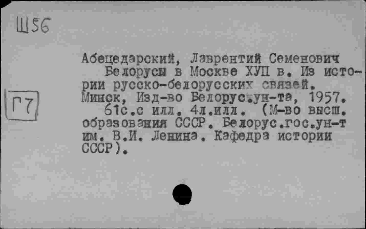 ﻿Ш5С
Абецедарский, Лаврентий Семенович Белорусы в Москве ХУЛ в. Из истории русско-белорусски^ связей. Минск, Изд-во Белорус.ун-та, 19>7. 6ІС.С ИЛЛ. 4л.ИЛЛ. (М—во высш, образования СССР. Белорус.гос.ун-т им. В.И. Ленина. Кафедра истории СССР).